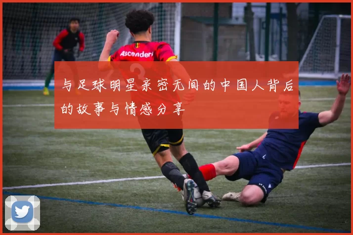 与足球明星亲密无间的中国人背后的故事与情感分享