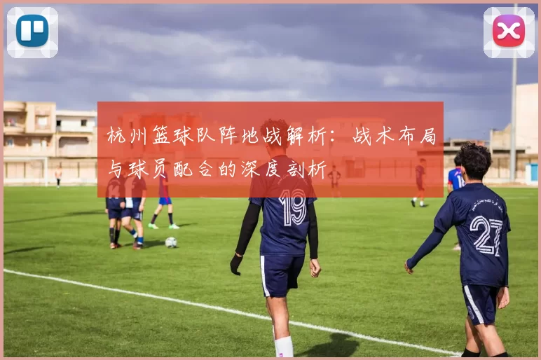 杭州篮球队阵地战解析：战术布局与球员配合的深度剖析