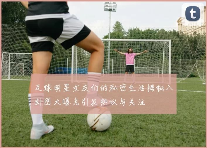 足球明星女友们的私密生活揭秘八卦图大曝光引发热议与关注