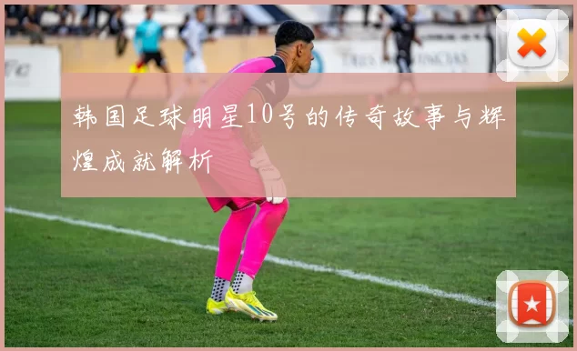 韩国足球明星10号的传奇故事与辉煌成就解析