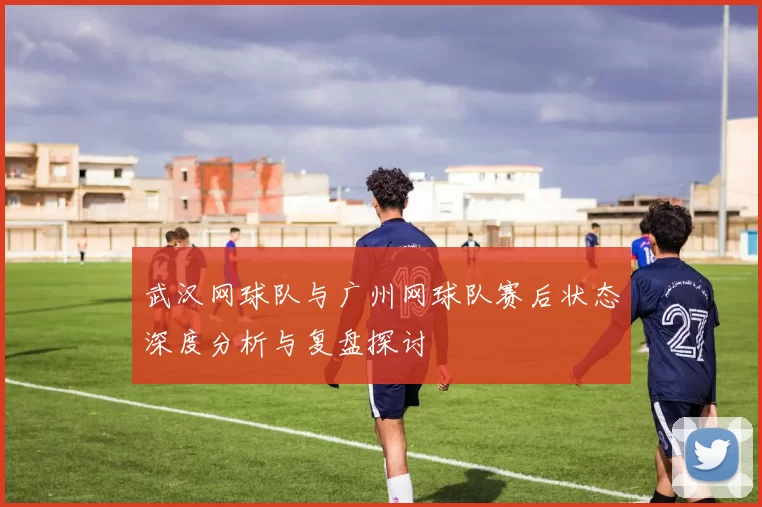 武汉网球队与广州网球队赛后状态深度分析与复盘探讨