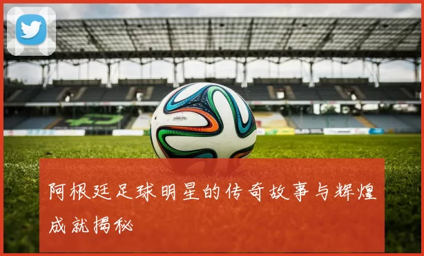 阿根廷足球明星的传奇故事与辉煌成就揭秘