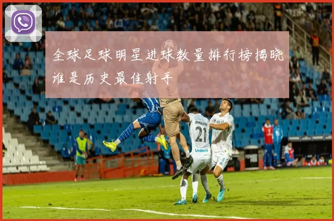 全球足球明星进球数量排行榜揭晓谁是历史最佳射手