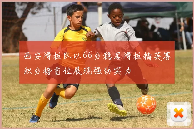 西安滑板队以66分稳居滑板精英赛积分榜首位展现强劲实力