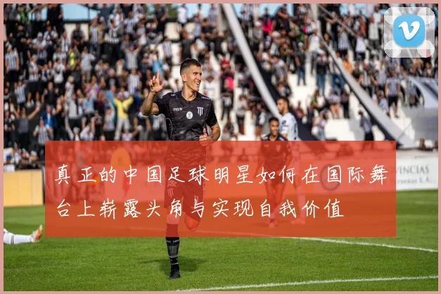 真正的中国足球明星如何在国际舞台上崭露头角与实现自我价值