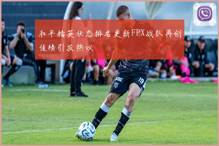 和平精英状态排名更新FPX战队再创佳绩引发热议