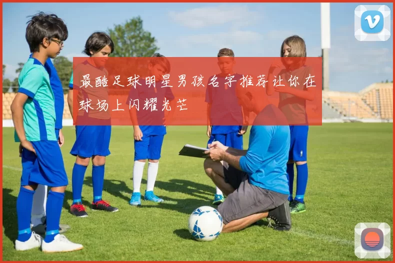 最酷足球明星男孩名字推荐让你在球场上闪耀光芒