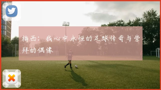 梅西：我心中永恒的足球传奇与崇拜的偶像