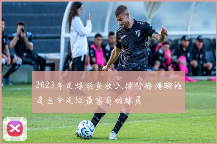 2023年足球明星收入排行榜揭晓谁是当今足坛最富有的球员