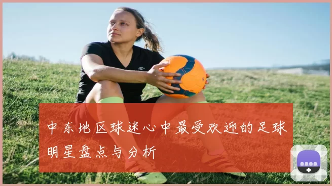 中东地区球迷心中最受欢迎的足球明星盘点与分析