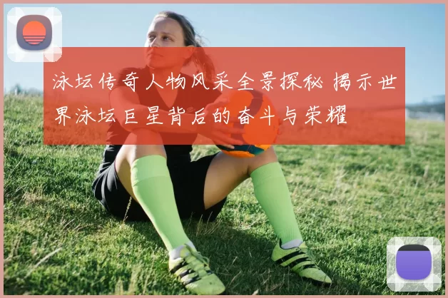 泳坛传奇人物风采全景探秘 揭示世界泳坛巨星背后的奋斗与荣耀