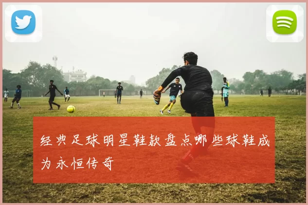 经典足球明星鞋款盘点哪些球鞋成为永恒传奇