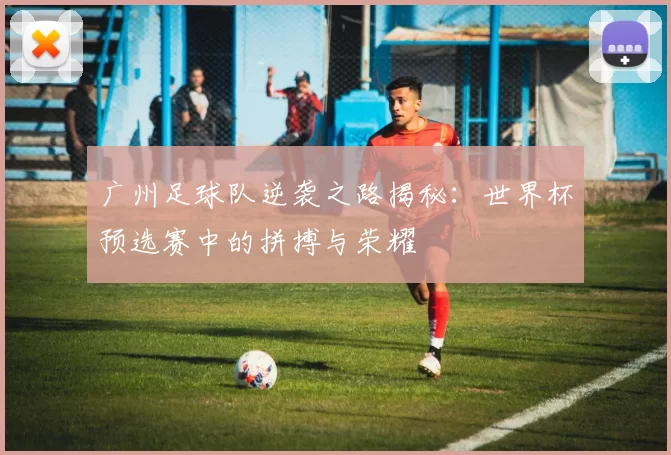 广州足球队逆袭之路揭秘：世界杯预选赛中的拼搏与荣耀