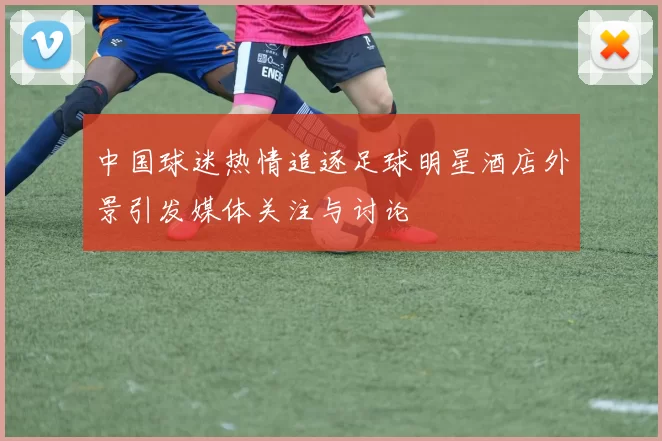 中国球迷热情追逐足球明星酒店外景引发媒体关注与讨论
