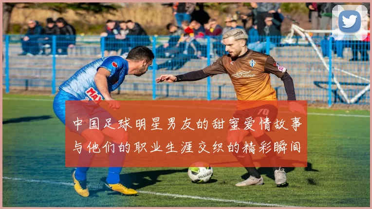 中国足球明星男友的甜蜜爱情故事与他们的职业生涯交织的精彩瞬间