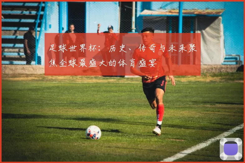 足球世界杯：历史、传奇与未来聚焦全球最盛大的体育盛宴