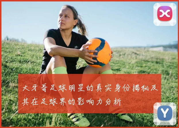 大牙哥足球明星的真实身份揭秘及其在足球界的影响力分析