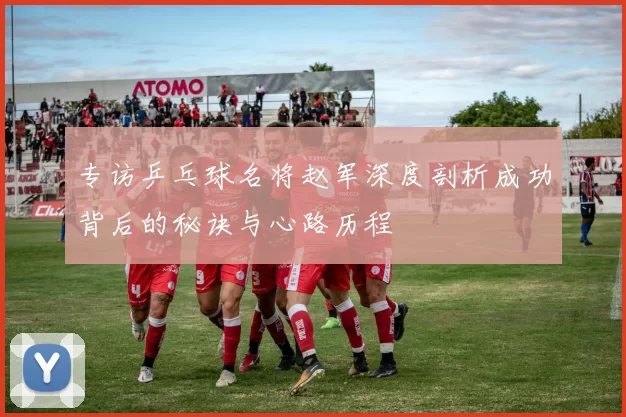 专访乒乓球名将赵军深度剖析成功背后的秘诀与心路历程