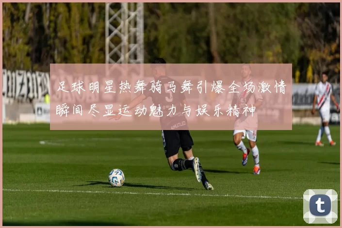 足球明星热舞骑马舞引爆全场激情瞬间尽显运动魅力与娱乐精神