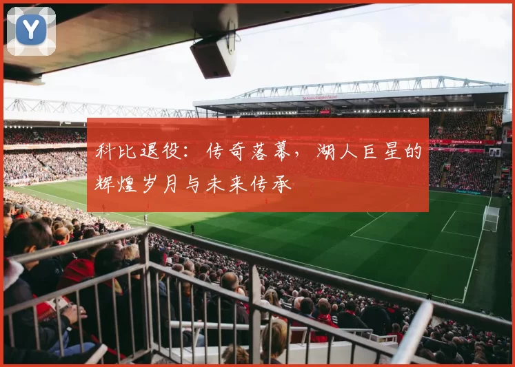 科比退役：传奇落幕，湖人巨星的辉煌岁月与未来传承