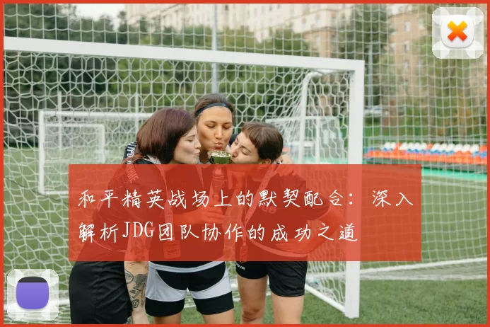 和平精英战场上的默契配合：深入解析JDG团队协作的成功之道