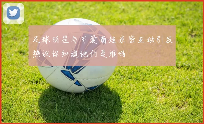 足球明星与可爱萌娃亲密互动引发热议你知道他们是谁吗