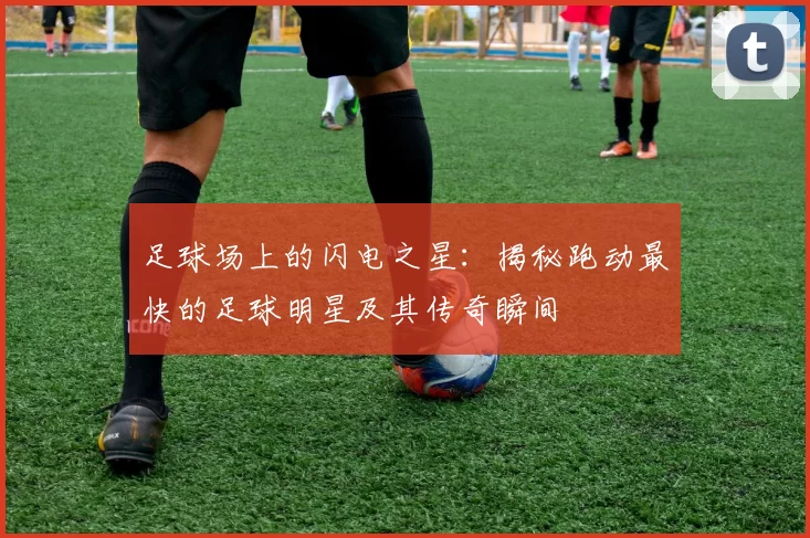 足球场上的闪电之星：揭秘跑动最快的足球明星及其传奇瞬间