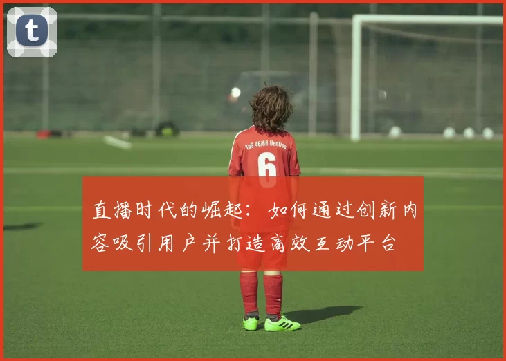 直播时代的崛起：如何通过创新内容吸引用户并打造高效互动平台