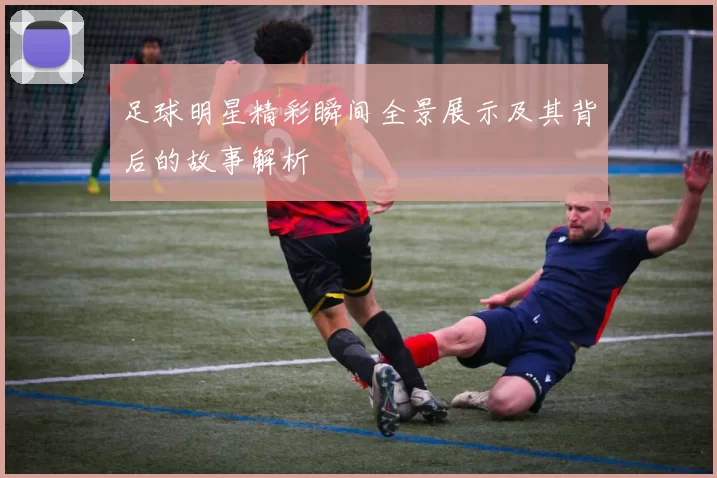 足球明星精彩瞬间全景展示及其背后的故事解析