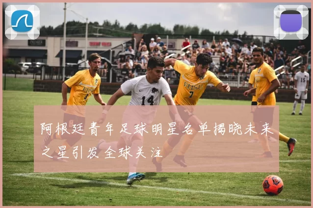 阿根廷青年足球明星名单揭晓未来之星引发全球关注