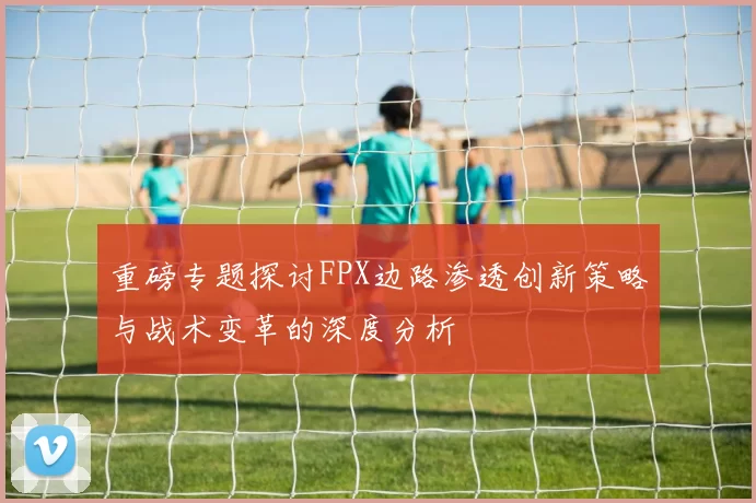 重磅专题探讨FPX边路渗透创新策略与战术变革的深度分析