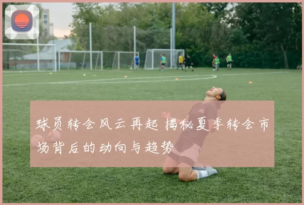 球员转会风云再起 揭秘夏季转会市场背后的动向与趋势